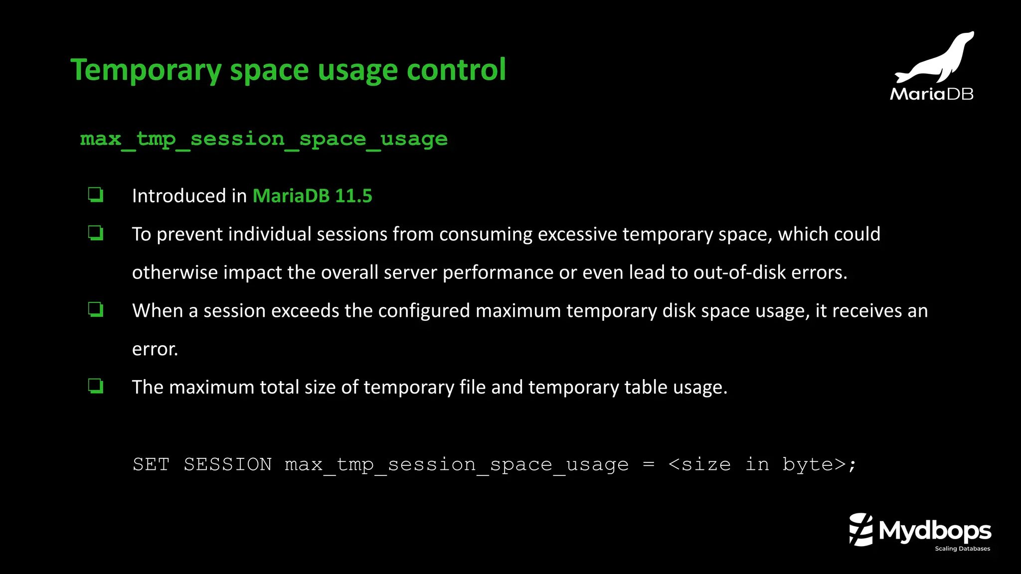 max_tmp_session_space_usage
❏ Introduced in MariaDB 11.5
❏ To prevent individual sessions from consuming excessive temporary space, which could
otherwise impact the overall server performance or even lead to out-of-disk errors.
❏ When a session exceeds the configured maximum temporary disk space usage, it receives an
error.
❏ The maximum total size of temporary file and temporary table usage.
SET SESSION max_tmp_session_space_usage = <size in byte>;
Temporary space usage control
 