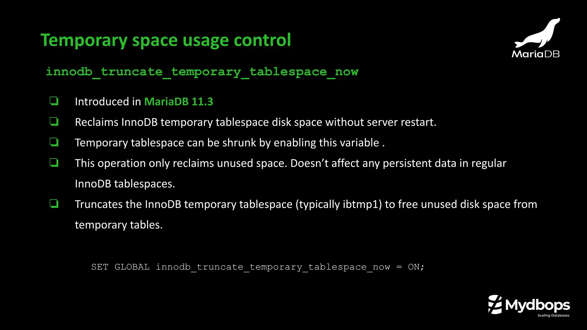 innodb_truncate_temporary_tablespace_now
❏ Introduced in MariaDB 11.3
❏ Reclaims InnoDB temporary tablespace disk space without server restart.
❏ Temporary tablespace can be shrunk by enabling this variable .
❏ This operation only reclaims unused space. Doesn’t affect any persistent data in regular
InnoDB tablespaces.
❏ Truncates the InnoDB temporary tablespace (typically ibtmp1) to free unused disk space from
temporary tables.
SET GLOBAL innodb_truncate_temporary_tablespace_now = ON;
Temporary space usage control
 