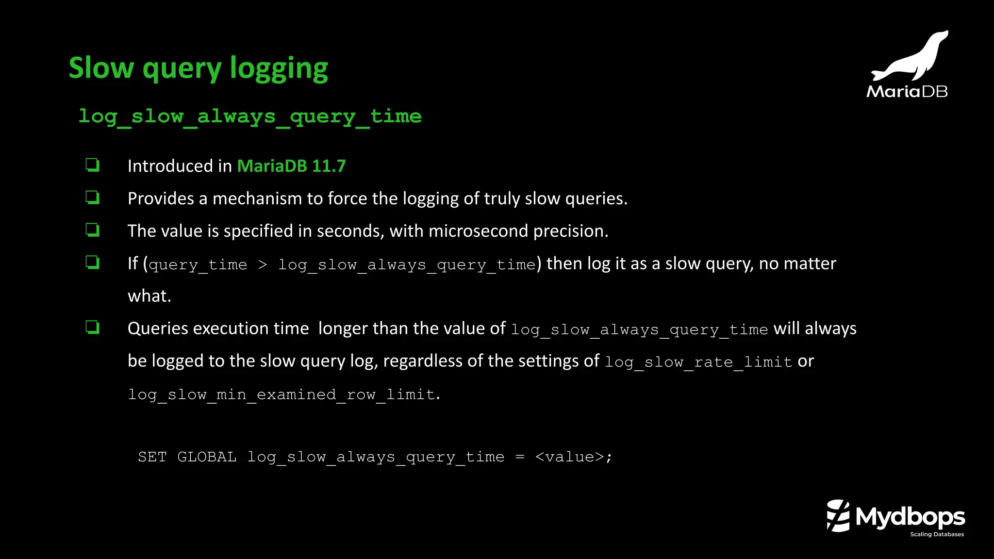 log_slow_always_query_time
❏ Introduced in MariaDB 11.7
❏ Provides a mechanism to force the logging of truly slow queries.
❏ The value is specified in seconds, with microsecond precision.
❏ If (query_time > log_slow_always_query_time) then log it as a slow query, no matter
what.
❏ Queries execution time longer than the value of log_slow_always_query_time will always
be logged to the slow query log, regardless of the settings of log_slow_rate_limit or
log_slow_min_examined_row_limit.
SET GLOBAL log_slow_always_query_time = <value>;
Slow query logging
 