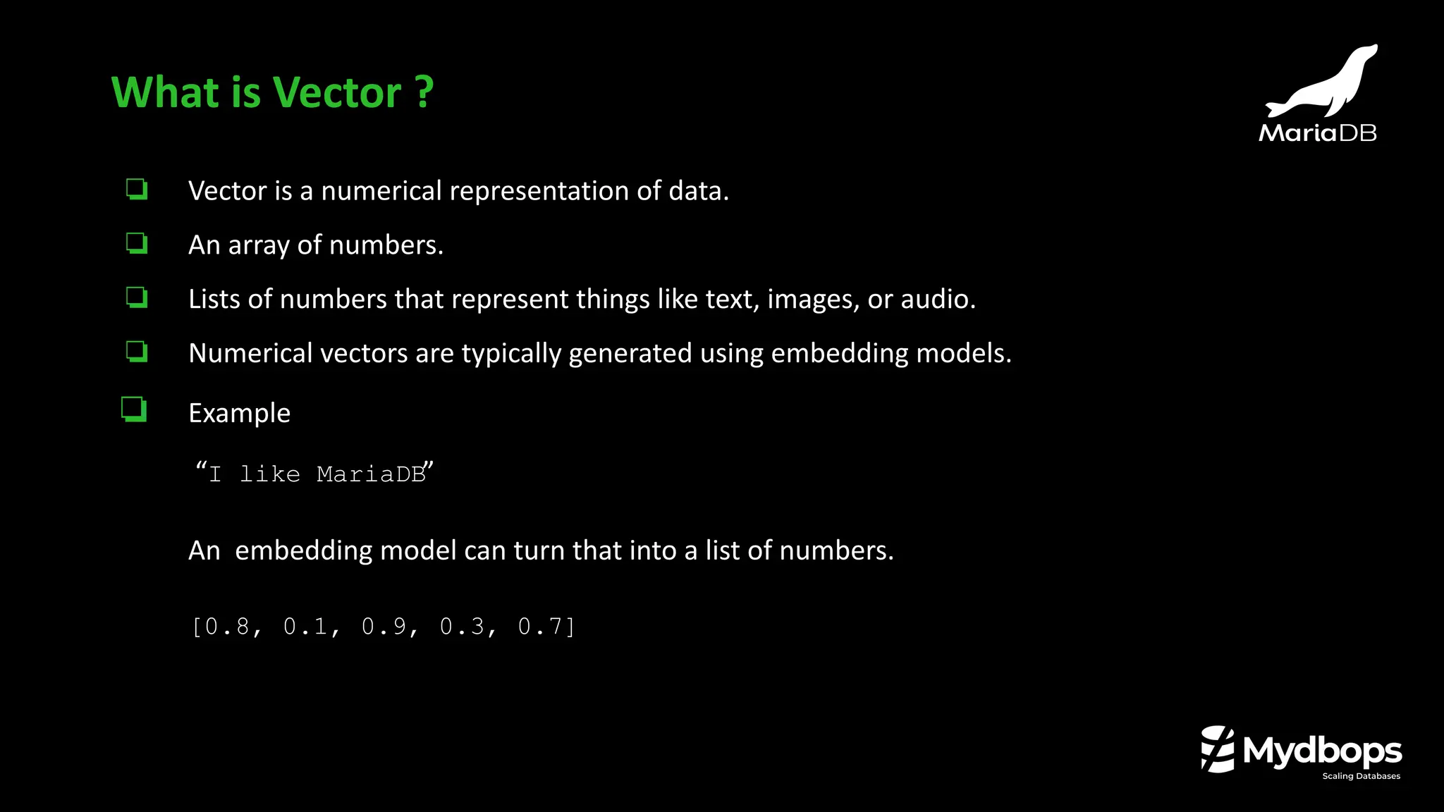 ❏ Vector is a numerical representation of data.
❏ An array of numbers.
❏ Lists of numbers that represent things like text, images, or audio.
❏ Numerical vectors are typically generated using embedding models.
❏ Example
“I like MariaDB”
An embedding model can turn that into a list of numbers.
[0.8, 0.1, 0.9, 0.3, 0.7]
What is Vector ?
 