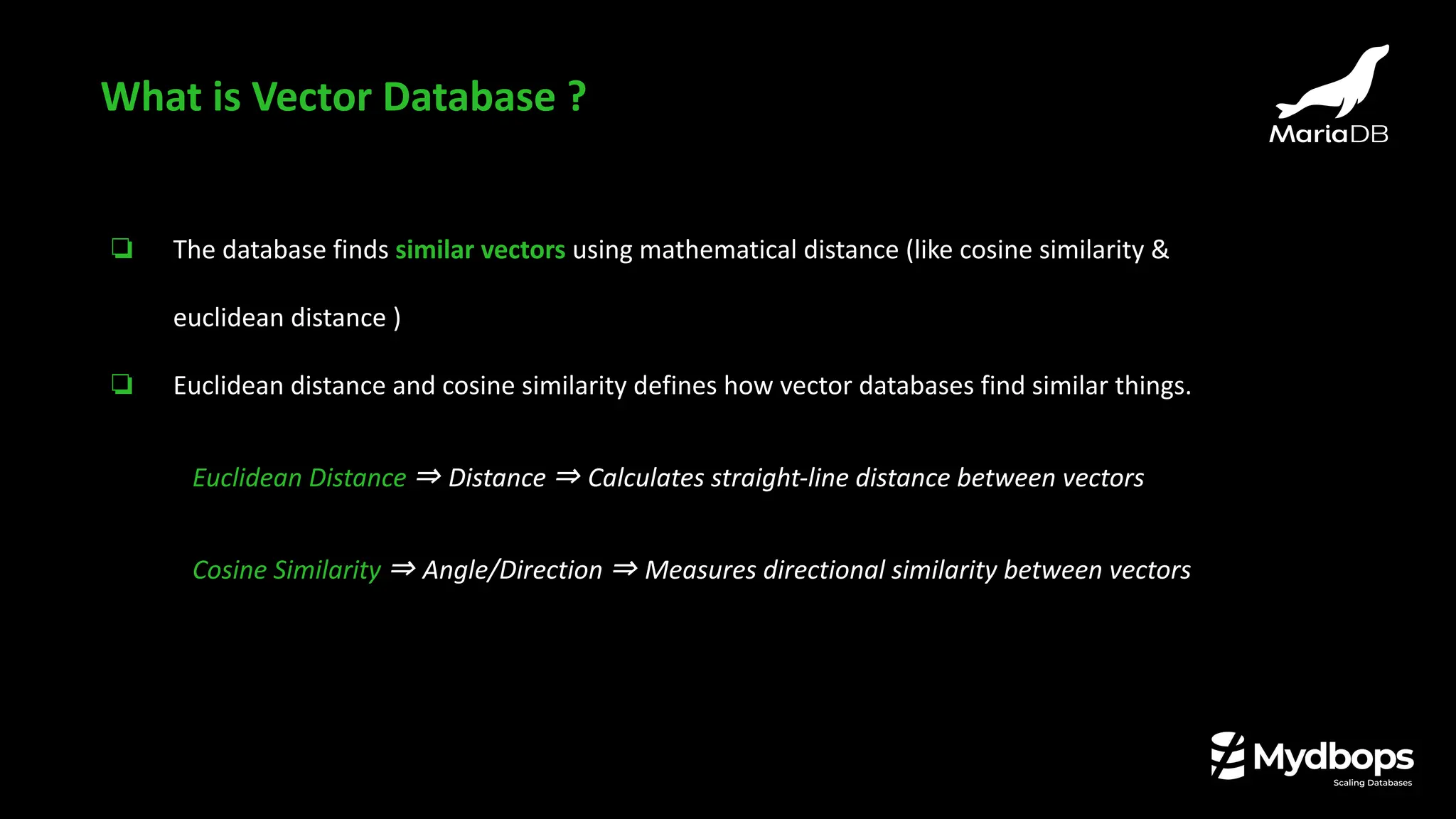❏ The database finds similar vectors using mathematical distance (like cosine similarity &
euclidean distance )
❏ Euclidean distance and cosine similarity defines how vector databases find similar things.
Euclidean Distance ⇒ Distance ⇒ Calculates straight-line distance between vectors
Cosine Similarity ⇒ Angle/Direction ⇒ Measures directional similarity between vectors
What is Vector Database ?
 