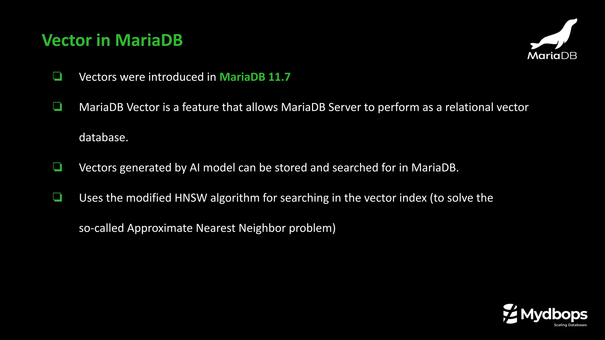 ❏ Vectors were introduced in MariaDB 11.7
❏ MariaDB Vector is a feature that allows MariaDB Server to perform as a relational vector
database.
❏ Vectors generated by AI model can be stored and searched for in MariaDB.
❏ Uses the modified HNSW algorithm for searching in the vector index (to solve the
so-called Approximate Nearest Neighbor problem)
Vector in MariaDB
 