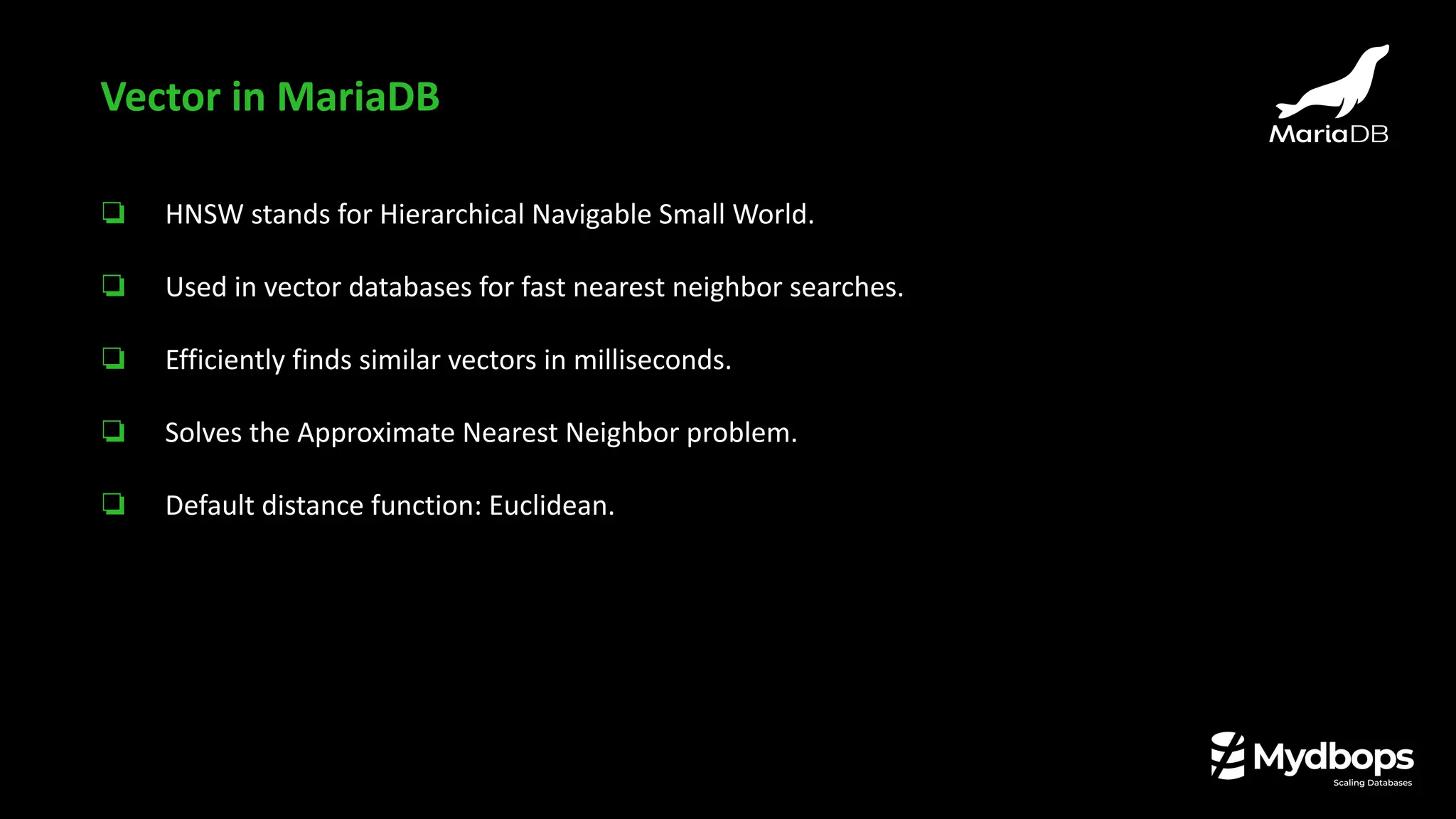 ❏ HNSW stands for Hierarchical Navigable Small World.
❏ Used in vector databases for fast nearest neighbor searches.
❏ Efficiently finds similar vectors in milliseconds.
❏ Solves the Approximate Nearest Neighbor problem.
❏ Default distance function: Euclidean.
Vector in MariaDB
 