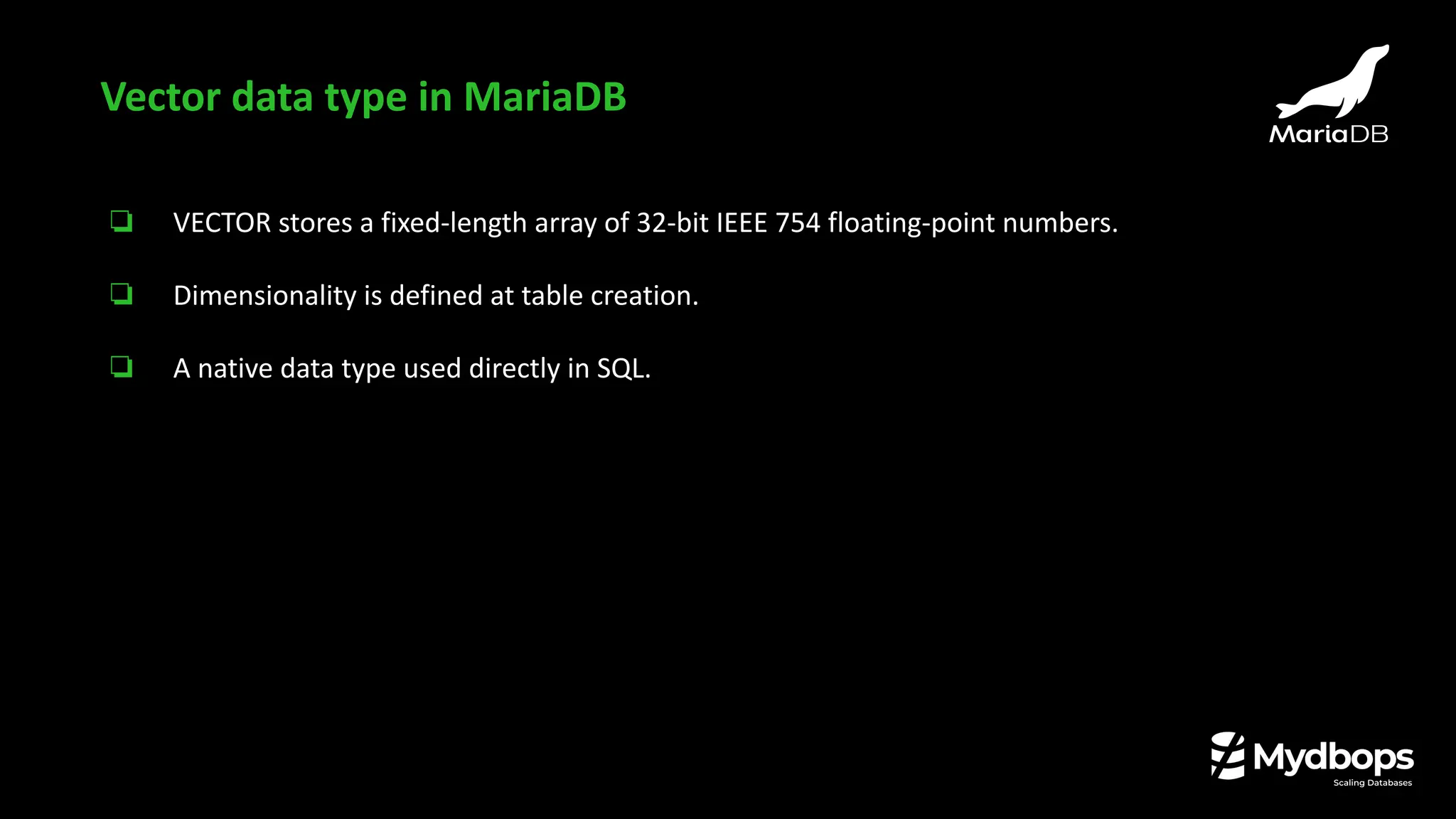 ❏ VECTOR stores a fixed-length array of 32-bit IEEE 754 floating-point numbers.
❏ Dimensionality is defined at table creation.
❏ A native data type used directly in SQL.
Vector data type in MariaDB
 