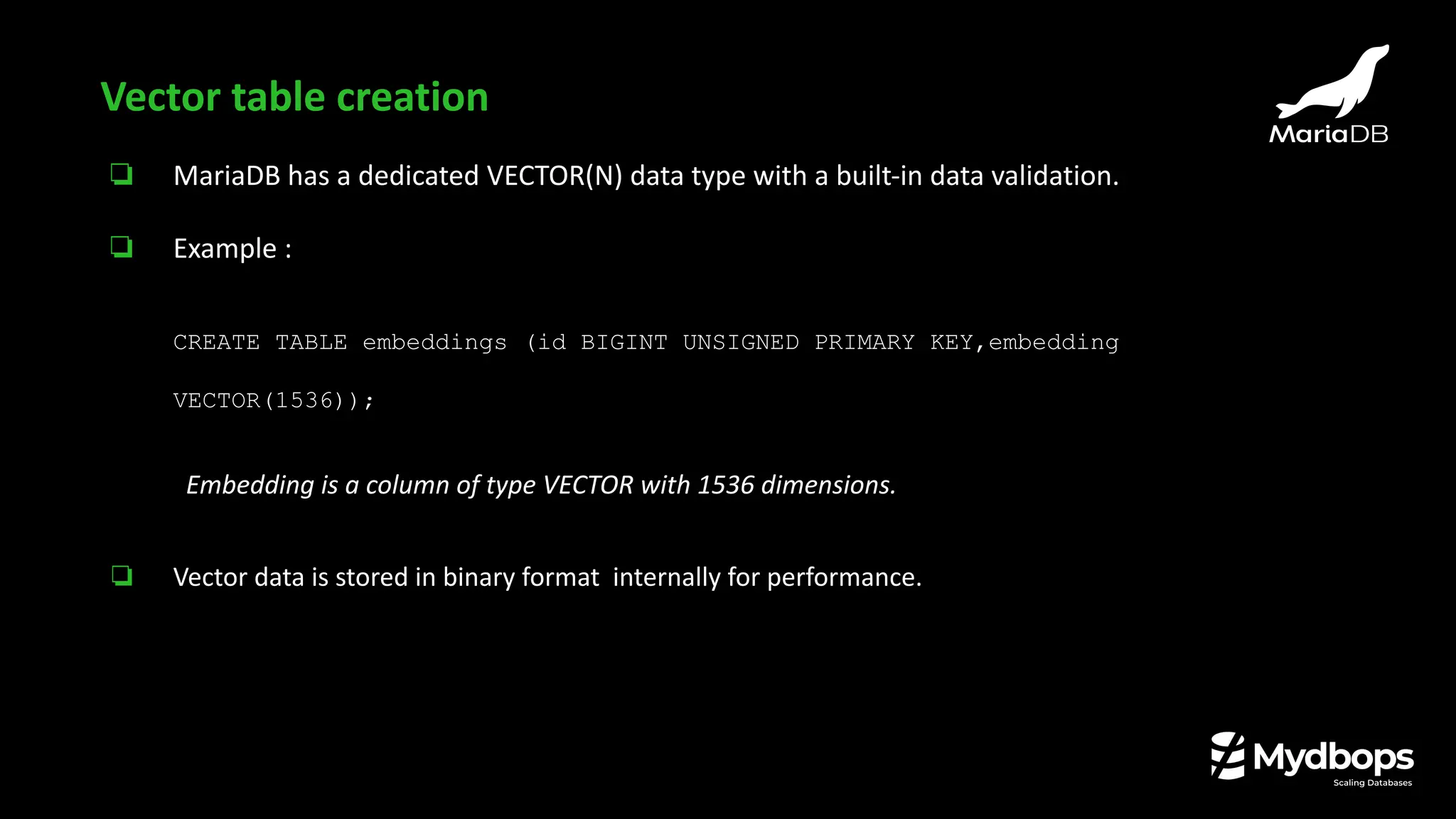 ❏ MariaDB has a dedicated VECTOR(N) data type with a built-in data validation.
❏ Example :
CREATE TABLE embeddings (id BIGINT UNSIGNED PRIMARY KEY,embedding
VECTOR(1536));
Embedding is a column of type VECTOR with 1536 dimensions.
❏ Vector data is stored in binary format internally for performance.
Vector table creation
 