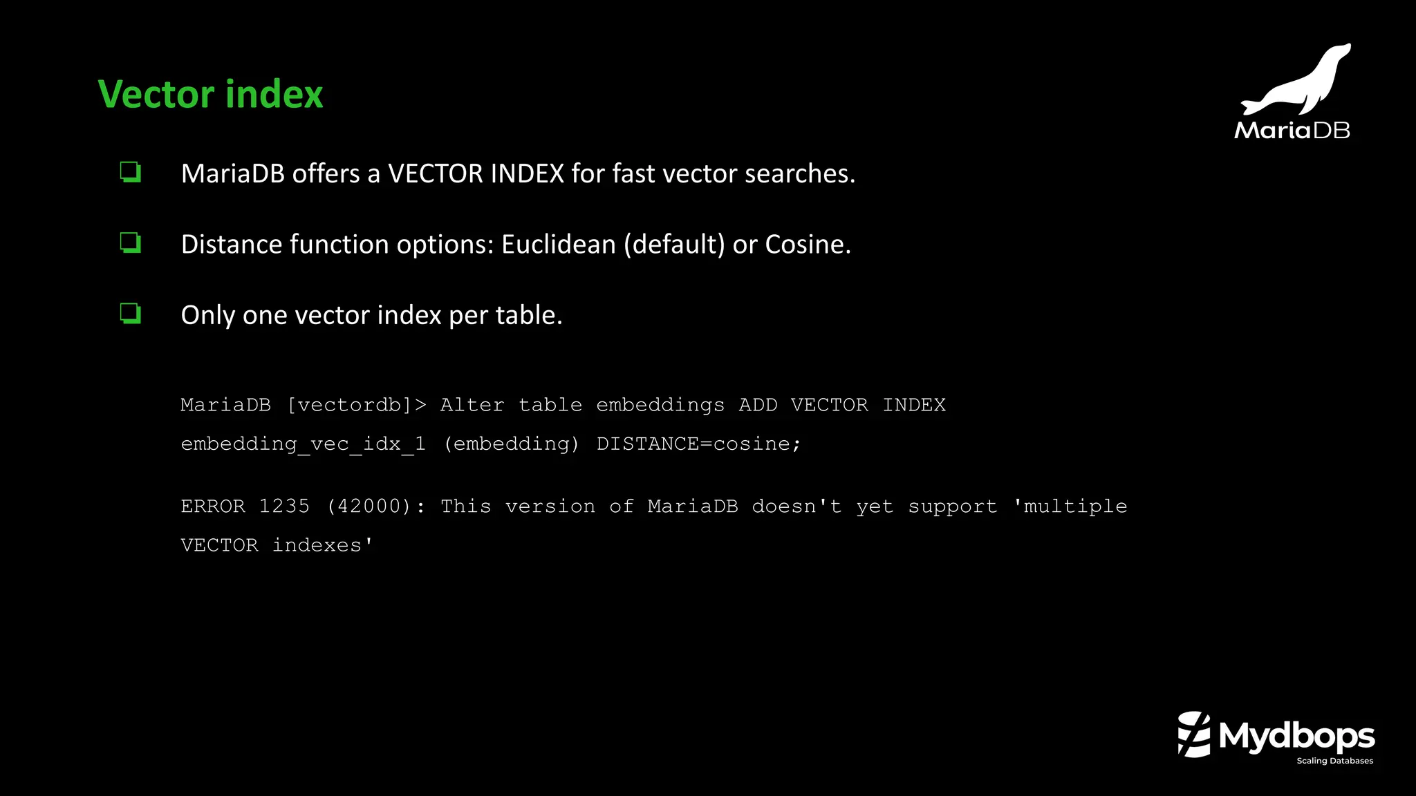 ❏ MariaDB offers a VECTOR INDEX for fast vector searches.
❏ Distance function options: Euclidean (default) or Cosine.
❏ Only one vector index per table.
MariaDB [vectordb]> Alter table embeddings ADD VECTOR INDEX
embedding_vec_idx_1 (embedding) DISTANCE=cosine;
ERROR 1235 (42000): This version of MariaDB doesn't yet support 'multiple
VECTOR indexes'
Vector index
 