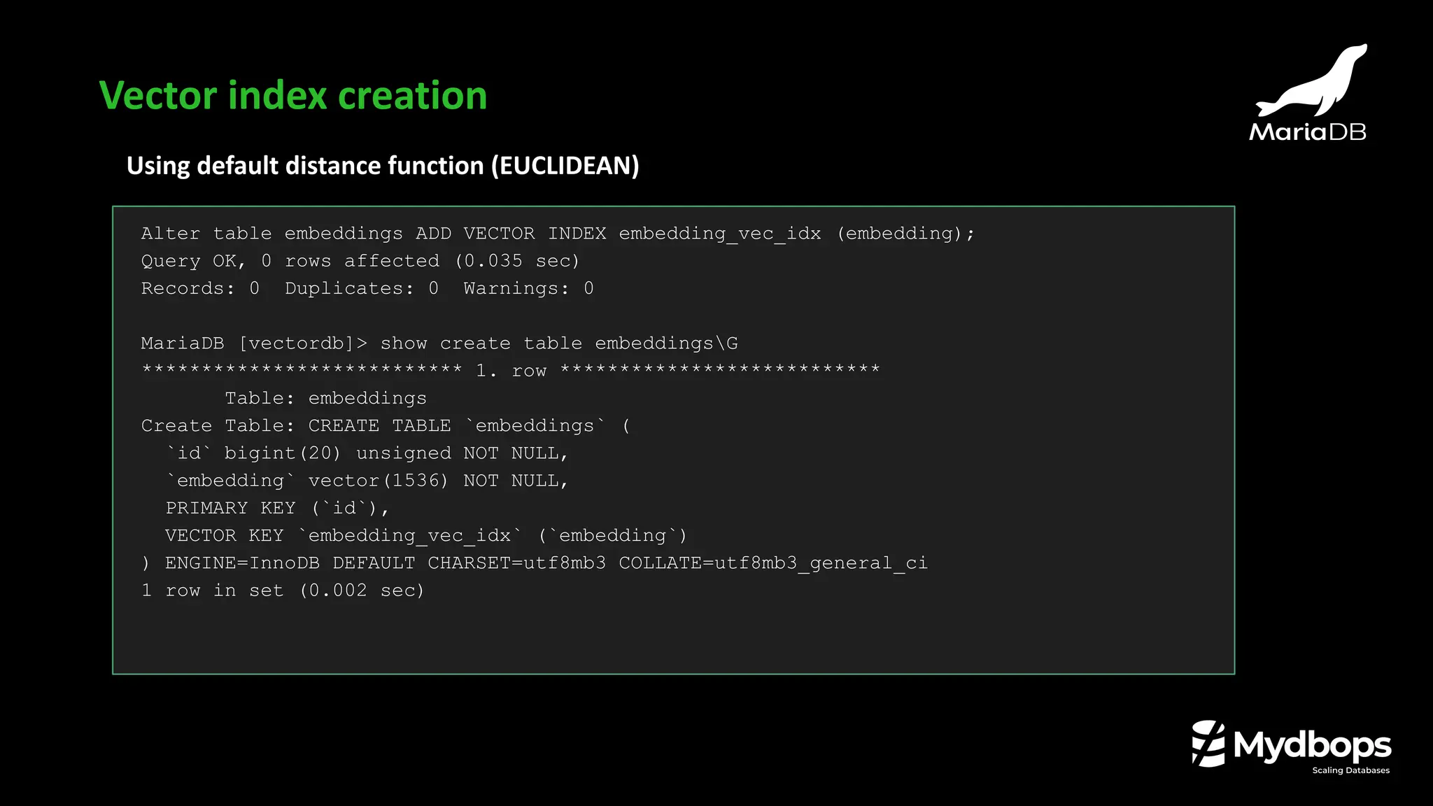 Using default distance function (EUCLIDEAN)
Alter table embeddings ADD VECTOR INDEX embedding_vec_idx (embedding);
Query OK, 0 rows affected (0.035 sec)
Records: 0 Duplicates: 0 Warnings: 0
MariaDB [vectordb]> show create table embeddingsG
*************************** 1. row ***************************
Table: embeddings
Create Table: CREATE TABLE `embeddings` (
`id` bigint(20) unsigned NOT NULL,
`embedding` vector(1536) NOT NULL,
PRIMARY KEY (`id`),
VECTOR KEY `embedding_vec_idx` (`embedding`)
) ENGINE=InnoDB DEFAULT CHARSET=utf8mb3 COLLATE=utf8mb3_general_ci
1 row in set (0.002 sec)
Vector index creation
 