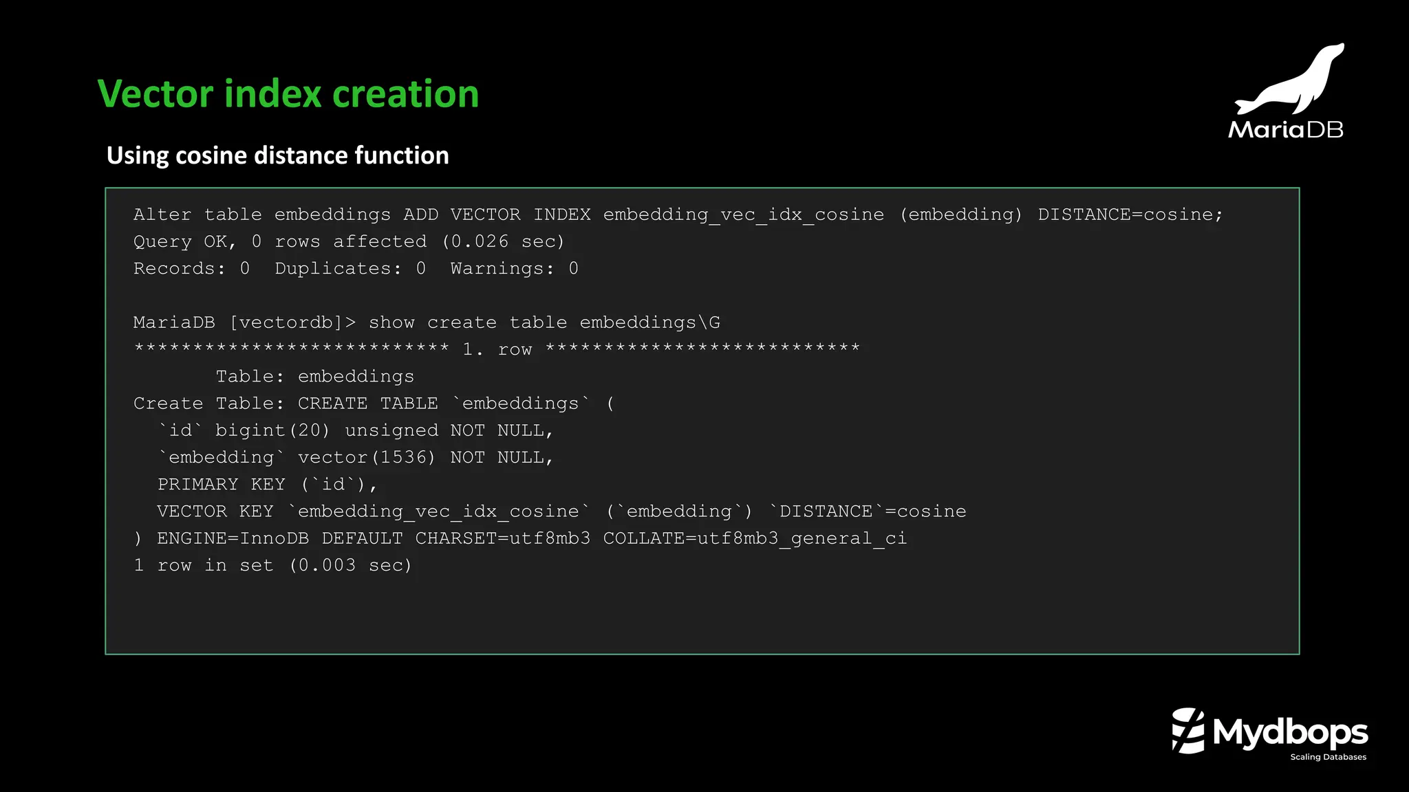 Using cosine distance function
Alter table embeddings ADD VECTOR INDEX embedding_vec_idx_cosine (embedding) DISTANCE=cosine;
Query OK, 0 rows affected (0.026 sec)
Records: 0 Duplicates: 0 Warnings: 0
MariaDB [vectordb]> show create table embeddingsG
*************************** 1. row ***************************
Table: embeddings
Create Table: CREATE TABLE `embeddings` (
`id` bigint(20) unsigned NOT NULL,
`embedding` vector(1536) NOT NULL,
PRIMARY KEY (`id`),
VECTOR KEY `embedding_vec_idx_cosine` (`embedding`) `DISTANCE`=cosine
) ENGINE=InnoDB DEFAULT CHARSET=utf8mb3 COLLATE=utf8mb3_general_ci
1 row in set (0.003 sec)
Vector index creation
 