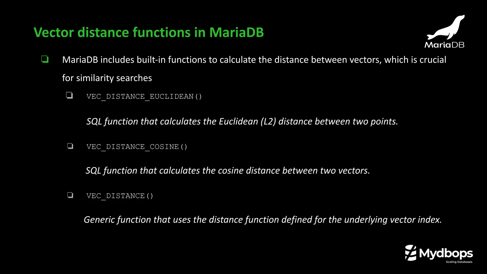❏ MariaDB includes built-in functions to calculate the distance between vectors, which is crucial
for similarity searches
❏ VEC_DISTANCE_EUCLIDEAN()
SQL function that calculates the Euclidean (L2) distance between two points.
❏ VEC_DISTANCE_COSINE()
SQL function that calculates the cosine distance between two vectors.
❏ VEC_DISTANCE()
Generic function that uses the distance function defined for the underlying vector index.
Vector distance functions in MariaDB
 