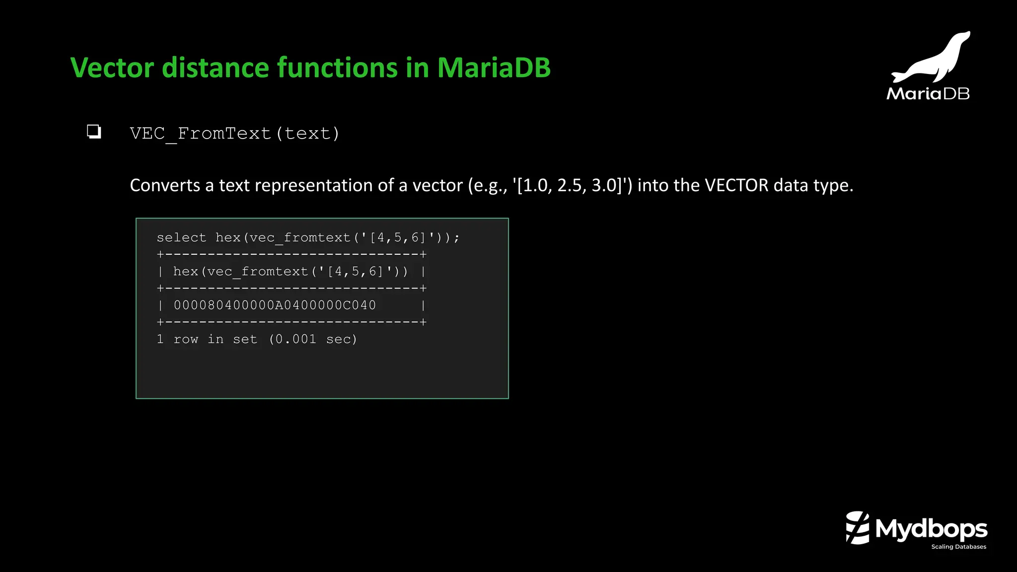 ❏ VEC_FromText(text)
Converts a text representation of a vector (e.g., '[1.0, 2.5, 3.0]') into the VECTOR data type.
Vector distance functions in MariaDB
select hex(vec_fromtext('[4,5,6]'));
+------------------------------+
| hex(vec_fromtext('[4,5,6]')) |
+------------------------------+
| 000080400000A0400000C040 |
+------------------------------+
1 row in set (0.001 sec)
 