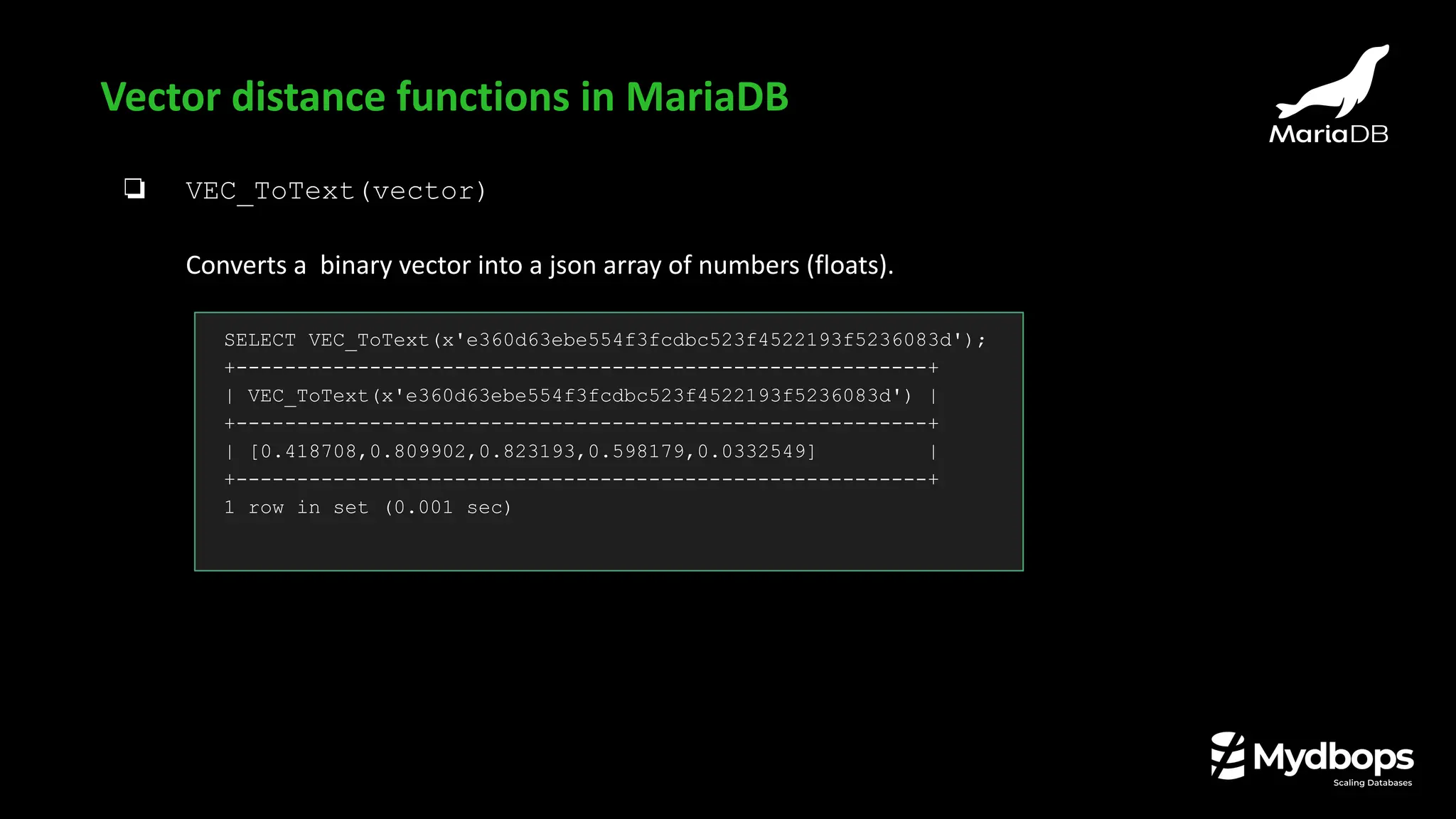 ❏ VEC_ToText(vector)
Converts a binary vector into a json array of numbers (floats).
Vector distance functions in MariaDB
SELECT VEC_ToText(x'e360d63ebe554f3fcdbc523f4522193f5236083d');
+---------------------------------------------------------+
| VEC_ToText(x'e360d63ebe554f3fcdbc523f4522193f5236083d') |
+---------------------------------------------------------+
| [0.418708,0.809902,0.823193,0.598179,0.0332549] |
+---------------------------------------------------------+
1 row in set (0.001 sec)
 
