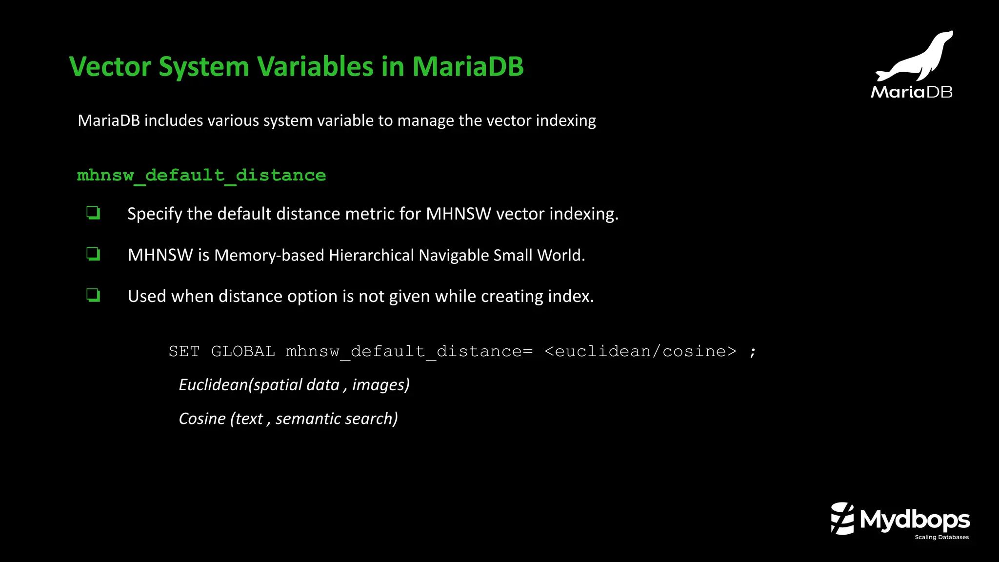 MariaDB includes various system variable to manage the vector indexing
mhnsw_default_distance
❏ Specify the default distance metric for MHNSW vector indexing.
❏ MHNSW is Memory-based Hierarchical Navigable Small World.
❏ Used when distance option is not given while creating index.
SET GLOBAL mhnsw_default_distance= <euclidean/cosine> ;
Euclidean(spatial data , images)
Cosine (text , semantic search)
Vector System Variables in MariaDB
 