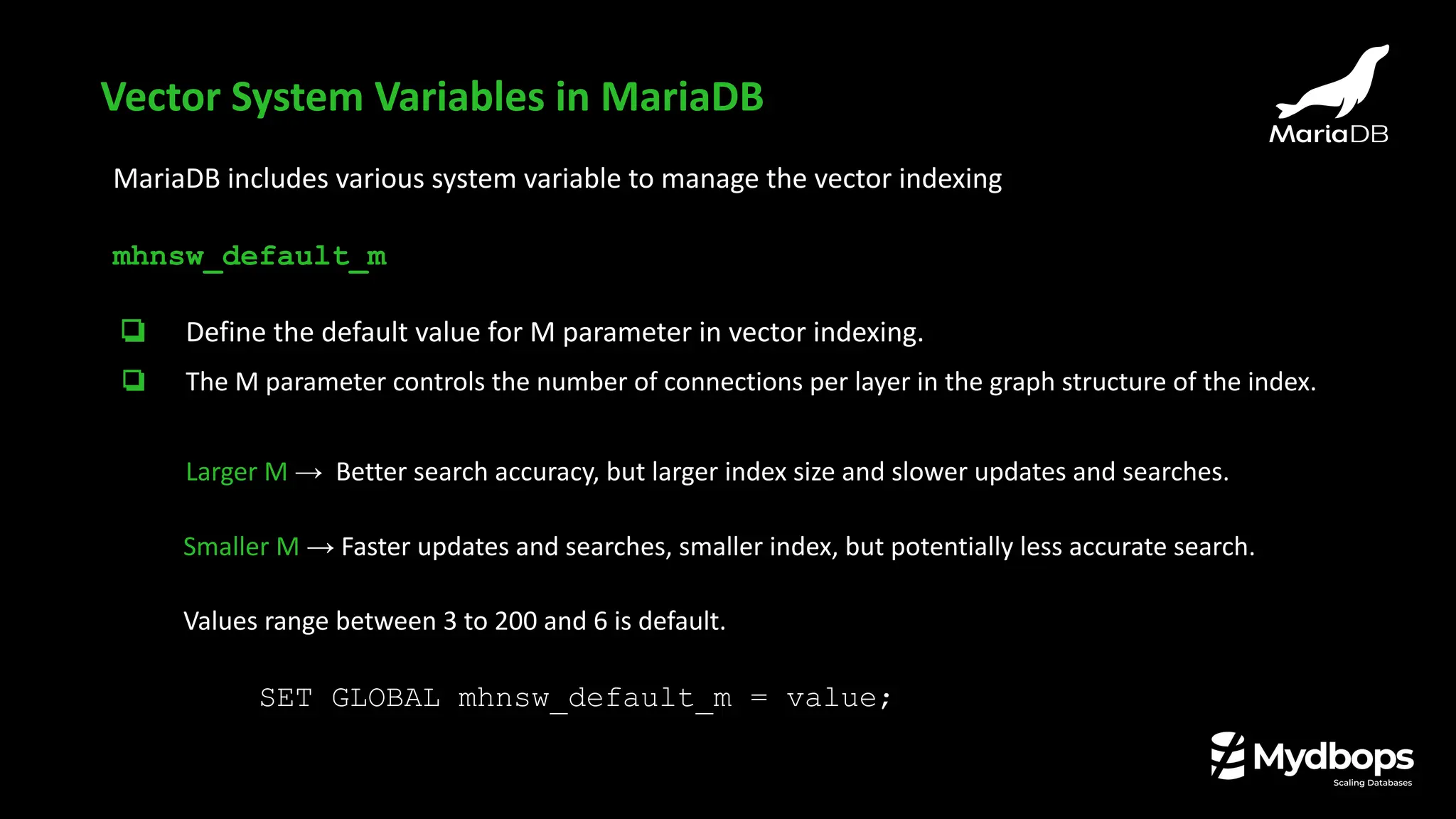 Vector System Variables in MariaDB
MariaDB includes various system variable to manage the vector indexing
mhnsw_default_m
❏ Define the default value for M parameter in vector indexing.
❏ The M parameter controls the number of connections per layer in the graph structure of the index.
Larger M → Better search accuracy, but larger index size and slower updates and searches.
Smaller M → Faster updates and searches, smaller index, but potentially less accurate search.
Values range between 3 to 200 and 6 is default.
SET GLOBAL mhnsw_default_m = value;
 