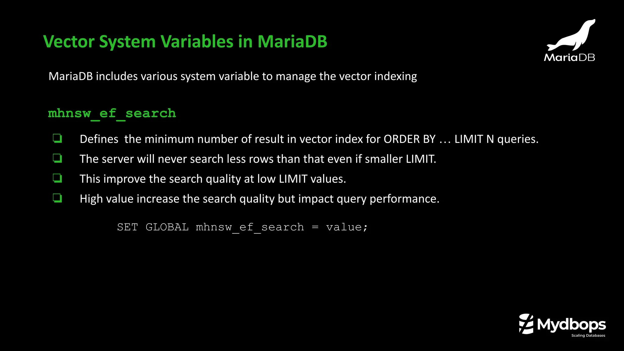 MariaDB includes various system variable to manage the vector indexing
mhnsw_ef_search
❏ Defines the minimum number of result in vector index for ORDER BY … LIMIT N queries.
❏ The server will never search less rows than that even if smaller LIMIT.
❏ This improve the search quality at low LIMIT values.
❏ High value increase the search quality but impact query performance.
SET GLOBAL mhnsw_ef_search = value;
Vector System Variables in MariaDB
 