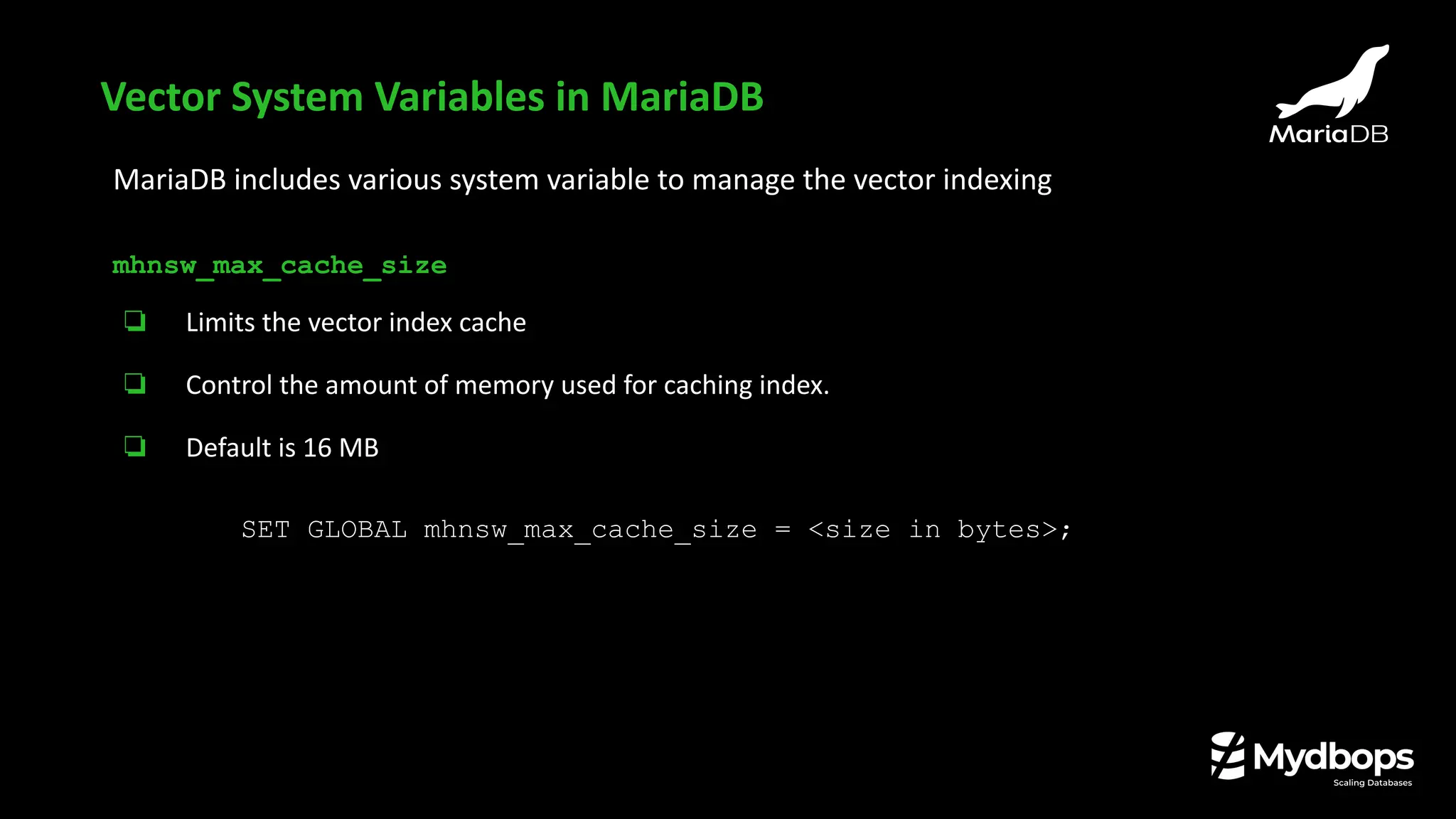 MariaDB includes various system variable to manage the vector indexing
mhnsw_max_cache_size
❏ Limits the vector index cache
❏ Control the amount of memory used for caching index.
❏ Default is 16 MB
SET GLOBAL mhnsw_max_cache_size = <size in bytes>;
Vector System Variables in MariaDB
 
