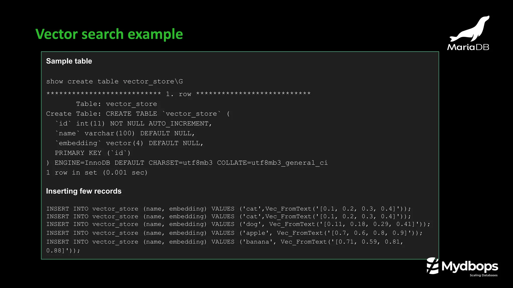 Sample table
show create table vector_storeG
*************************** 1. row ***************************
Table: vector_store
Create Table: CREATE TABLE `vector_store` (
`id` int(11) NOT NULL AUTO_INCREMENT,
`name` varchar(100) DEFAULT NULL,
`embedding` vector(4) DEFAULT NULL,
PRIMARY KEY (`id`)
) ENGINE=InnoDB DEFAULT CHARSET=utf8mb3 COLLATE=utf8mb3_general_ci
1 row in set (0.001 sec)
Inserting few records
INSERT INTO vector_store (name, embedding) VALUES ('cat',Vec_FromText('[0.1, 0.2, 0.3, 0.4]'));
INSERT INTO vector_store (name, embedding) VALUES ('cat',Vec_FromText('[0.1, 0.2, 0.3, 0.4]'));
INSERT INTO vector_store (name, embedding) VALUES ('dog', Vec_FromText('[0.11, 0.18, 0.29, 0.41]'));
INSERT INTO vector_store (name, embedding) VALUES ('apple', Vec_FromText('[0.7, 0.6, 0.8, 0.9]'));
INSERT INTO vector_store (name, embedding) VALUES ('banana', Vec_FromText('[0.71, 0.59, 0.81,
0.88]'));
Vector search example
 