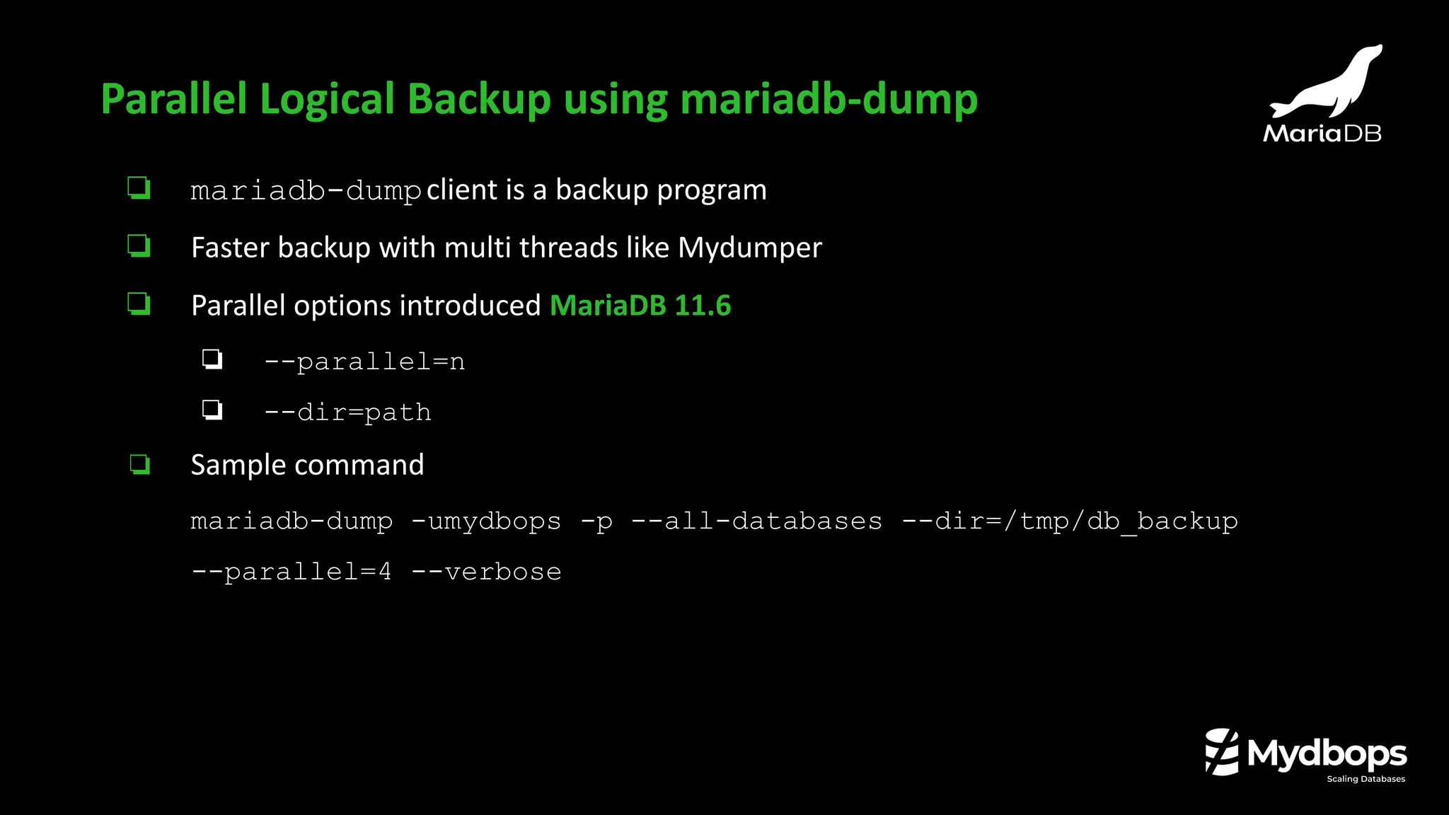 ❏ mariadb-dumpclient is a backup program
❏ Faster backup with multi threads like Mydumper
❏ Parallel options introduced MariaDB 11.6
❏ --parallel=n
❏ --dir=path
❏ Sample command
mariadb-dump -umydbops -p --all-databases --dir=/tmp/db_backup
--parallel=4 --verbose
Parallel Logical Backup using mariadb-dump
 