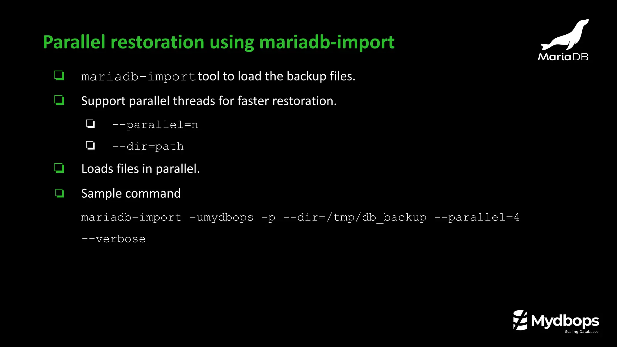 ❏ mariadb-importtool to load the backup files.
❏ Support parallel threads for faster restoration.
❏ --parallel=n
❏ --dir=path
❏ Loads files in parallel.
❏ Sample command
mariadb-import -umydbops -p --dir=/tmp/db_backup --parallel=4
--verbose
Parallel restoration using mariadb-import
 