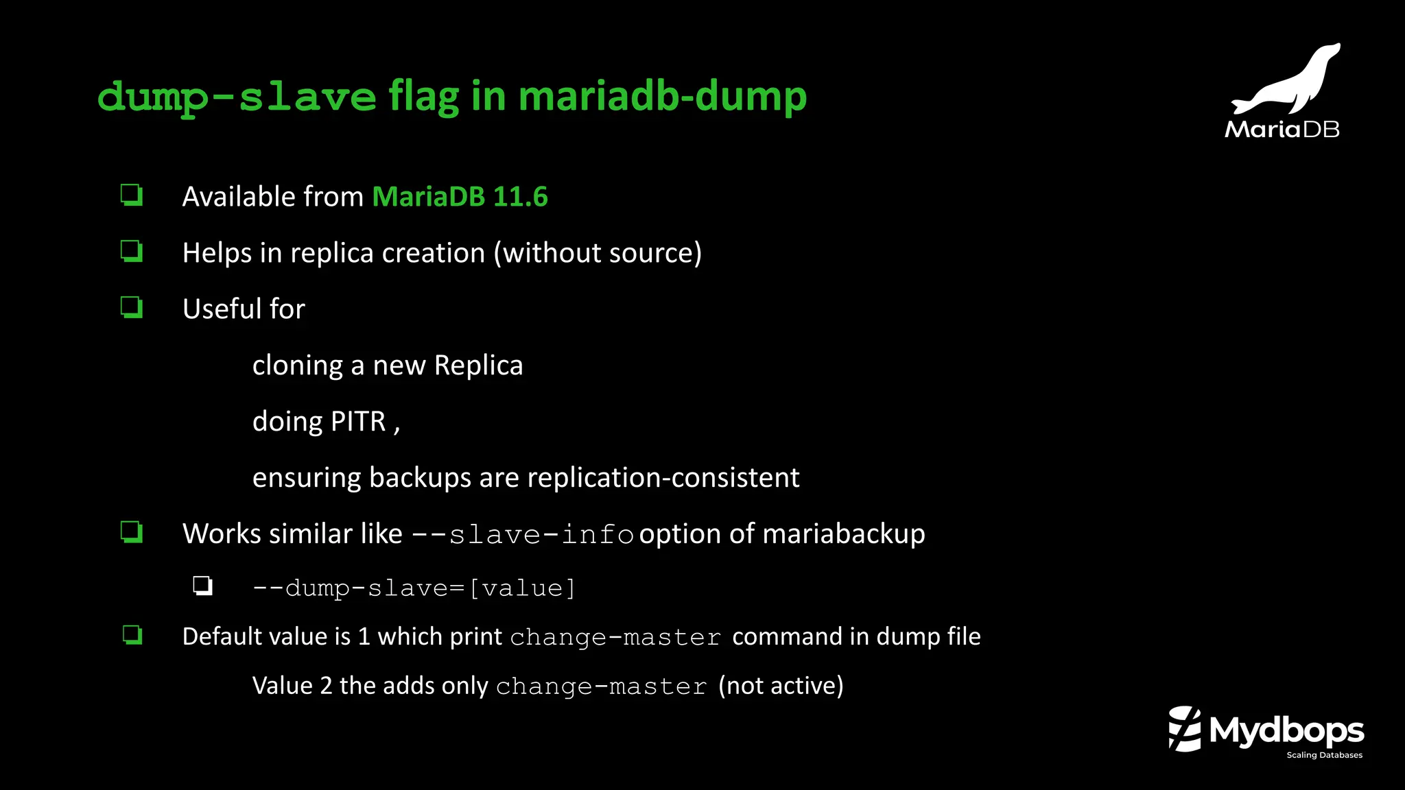 ❏ Available from MariaDB 11.6
❏ Helps in replica creation (without source)
❏ Useful for
❏ cloning a new Replica
❏ doing PITR ,
❏ ensuring backups are replication-consistent
❏ Works similar like --slave-infooption of mariabackup
❏ --dump-slave=[value]
❏ Default value is 1 which print change-master command in dump file
❏ Value 2 the adds only change-master (not active)
dump-slave flag in mariadb-dump
 