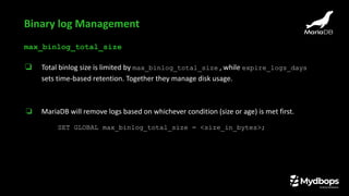 max_binlog_total_size
❏ Total binlog size is limited by max_binlog_total_size , while expire_logs_days
sets time-based retention. Together they manage disk usage.
❏ MariaDB will remove logs based on whichever condition (size or age) is met first.
SET GLOBAL max_binlog_total_size = <size_in_bytes>;
Binary log Management
 