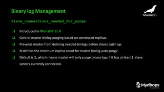 Slave_connections_needed_for_purge
❏ Introduced in MariaDB 11.4
❏ Control master binlog purging based on connected replicas.
❏ Prevents master from deleting needed binlogs before slaves catch up.
❏ N defines the minimum replica count for master binlog auto-purge.
❏ Default is 1, which means master will only purge binary logs if it has at least 1 slave
servers currently connected.
Binary log Management
 