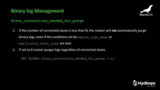 Slave_connections_needed_for_purge
❏ If the number of connected slaves is less than N, the master will not automatically purge
binary logs, even if the conditions set by expire_logs_days or
max_binlog_total_size are met.
❏ If set to 0 master purges logs regardless of connected slaves.
SET GLOBAL slave_connections_needed_for_purge = n;
Binary log Management
 