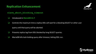 slave_abort_blocking_timeout
❏ Introduced in MariaDB 11.7
❏ Controls the maximum time a replica DDL will wait for a blocking SELECT or other user
query until that query will be aborted.
❏ Prevents replica lag from DDL blocked by long SELECT queries.
❏ MariaDB kills lock-holding query after timeout, letting DDL run.
Replication Enhancement
 