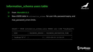❏ From MariaDB 11.5
❏ New USERS table in information_schema for user info, password expiry, and
max_password_errors limits.
SELECT * FROM information_schema.users WHERE user LIKE "%mydbops%";
+----------------+-----------------+----------------------------+
| USER | PASSWORD_ERRORS | PASSWORD_EXPIRATION_TIME |
+----------------+-----------------+----------------------------+
| 'mydbops'@'%' | 0 | 2025-08-18 12:56:29 |
+----------------+-----------------+----------------------------+
Information_schema users table
 