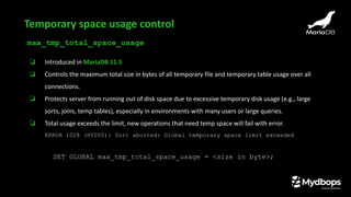 max_tmp_total_space_usage
❏ Introduced in MariaDB 11.5
❏ Controls the maximum total size in bytes of all temporary file and temporary table usage over all
connections.
❏ Protects server from running out of disk space due to excessive temporary disk usage (e.g., large
sorts, joins, temp tables), especially in environments with many users or large queries.
❏ Total usage exceeds the limit, new operations that need temp space will fail with error.
ERROR 1028 (HY000): Sort aborted: Global temporary space limit exceeded
SET GLOBAL max_tmp_total_space_usage = <size in byte>;
Temporary space usage control
 