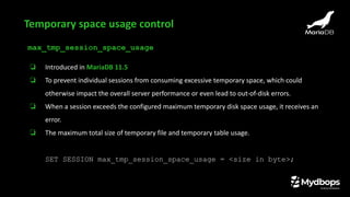 max_tmp_session_space_usage
❏ Introduced in MariaDB 11.5
❏ To prevent individual sessions from consuming excessive temporary space, which could
otherwise impact the overall server performance or even lead to out-of-disk errors.
❏ When a session exceeds the configured maximum temporary disk space usage, it receives an
error.
❏ The maximum total size of temporary file and temporary table usage.
SET SESSION max_tmp_session_space_usage = <size in byte>;
Temporary space usage control
 