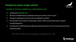 innodb_truncate_temporary_tablespace_now
❏ Introduced in MariaDB 11.3
❏ Reclaims InnoDB temporary tablespace disk space without server restart.
❏ Temporary tablespace can be shrunk by enabling this variable .
❏ This operation only reclaims unused space. Doesn’t affect any persistent data in regular
InnoDB tablespaces.
❏ Truncates the InnoDB temporary tablespace (typically ibtmp1) to free unused disk space from
temporary tables.
SET GLOBAL innodb_truncate_temporary_tablespace_now = ON;
Temporary space usage control
 