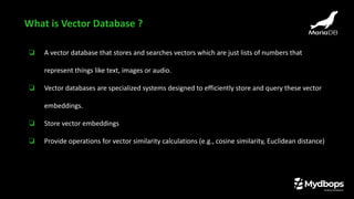 ❏ A vector database that stores and searches vectors which are just lists of numbers that
represent things like text, images or audio.
❏ Vector databases are specialized systems designed to efficiently store and query these vector
embeddings.
❏ Store vector embeddings
❏ Provide operations for vector similarity calculations (e.g., cosine similarity, Euclidean distance)
What is Vector Database ?
 