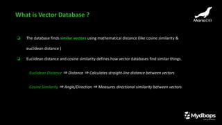 ❏ The database finds similar vectors using mathematical distance (like cosine similarity &
euclidean distance )
❏ Euclidean distance and cosine similarity defines how vector databases find similar things.
Euclidean Distance ⇒ Distance ⇒ Calculates straight-line distance between vectors
Cosine Similarity ⇒ Angle/Direction ⇒ Measures directional similarity between vectors
What is Vector Database ?
 