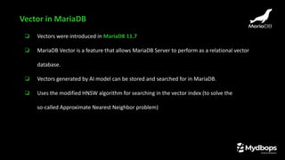❏ Vectors were introduced in MariaDB 11.7
❏ MariaDB Vector is a feature that allows MariaDB Server to perform as a relational vector
database.
❏ Vectors generated by AI model can be stored and searched for in MariaDB.
❏ Uses the modified HNSW algorithm for searching in the vector index (to solve the
so-called Approximate Nearest Neighbor problem)
Vector in MariaDB
 
