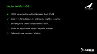 ❏ HNSW stands for Hierarchical Navigable Small World.
❏ Used in vector databases for fast nearest neighbor searches.
❏ Efficiently finds similar vectors in milliseconds.
❏ Solves the Approximate Nearest Neighbor problem.
❏ Default distance function: Euclidean.
Vector in MariaDB
 