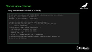 Using default distance function (EUCLIDEAN)
Alter table embeddings ADD VECTOR INDEX embedding_vec_idx (embedding);
Query OK, 0 rows affected (0.035 sec)
Records: 0 Duplicates: 0 Warnings: 0
MariaDB [vectordb]> show create table embeddingsG
*************************** 1. row ***************************
Table: embeddings
Create Table: CREATE TABLE `embeddings` (
`id` bigint(20) unsigned NOT NULL,
`embedding` vector(1536) NOT NULL,
PRIMARY KEY (`id`),
VECTOR KEY `embedding_vec_idx` (`embedding`)
) ENGINE=InnoDB DEFAULT CHARSET=utf8mb3 COLLATE=utf8mb3_general_ci
1 row in set (0.002 sec)
Vector index creation
 