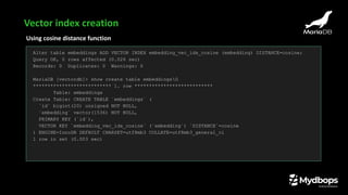 Using cosine distance function
Alter table embeddings ADD VECTOR INDEX embedding_vec_idx_cosine (embedding) DISTANCE=cosine;
Query OK, 0 rows affected (0.026 sec)
Records: 0 Duplicates: 0 Warnings: 0
MariaDB [vectordb]> show create table embeddingsG
*************************** 1. row ***************************
Table: embeddings
Create Table: CREATE TABLE `embeddings` (
`id` bigint(20) unsigned NOT NULL,
`embedding` vector(1536) NOT NULL,
PRIMARY KEY (`id`),
VECTOR KEY `embedding_vec_idx_cosine` (`embedding`) `DISTANCE`=cosine
) ENGINE=InnoDB DEFAULT CHARSET=utf8mb3 COLLATE=utf8mb3_general_ci
1 row in set (0.003 sec)
Vector index creation
 