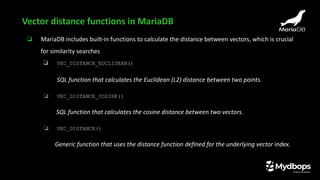 ❏ MariaDB includes built-in functions to calculate the distance between vectors, which is crucial
for similarity searches
❏ VEC_DISTANCE_EUCLIDEAN()
SQL function that calculates the Euclidean (L2) distance between two points.
❏ VEC_DISTANCE_COSINE()
SQL function that calculates the cosine distance between two vectors.
❏ VEC_DISTANCE()
Generic function that uses the distance function defined for the underlying vector index.
Vector distance functions in MariaDB
 