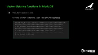 ❏ VEC_ToText(vector)
Converts a binary vector into a json array of numbers (floats).
Vector distance functions in MariaDB
SELECT VEC_ToText(x'e360d63ebe554f3fcdbc523f4522193f5236083d');
+---------------------------------------------------------+
| VEC_ToText(x'e360d63ebe554f3fcdbc523f4522193f5236083d') |
+---------------------------------------------------------+
| [0.418708,0.809902,0.823193,0.598179,0.0332549] |
+---------------------------------------------------------+
1 row in set (0.001 sec)
 