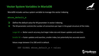 Vector System Variables in MariaDB
MariaDB includes various system variable to manage the vector indexing
mhnsw_default_m
❏ Define the default value for M parameter in vector indexing.
❏ The M parameter controls the number of connections per layer in the graph structure of the index.
Larger M → Better search accuracy, but larger index size and slower updates and searches.
Smaller M → Faster updates and searches, smaller index, but potentially less accurate search.
Values range between 3 to 200 and 6 is default.
SET GLOBAL mhnsw_default_m = value;
 
