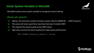 MariaDB includes various system variable to manage the vector indexing
mhnsw_ef_search
❏ Defines the minimum number of result in vector index for ORDER BY … LIMIT N queries.
❏ The server will never search less rows than that even if smaller LIMIT.
❏ This improve the search quality at low LIMIT values.
❏ High value increase the search quality but impact query performance.
SET GLOBAL mhnsw_ef_search = value;
Vector System Variables in MariaDB
 