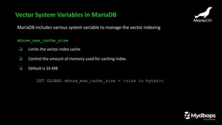 MariaDB includes various system variable to manage the vector indexing
mhnsw_max_cache_size
❏ Limits the vector index cache
❏ Control the amount of memory used for caching index.
❏ Default is 16 MB
SET GLOBAL mhnsw_max_cache_size = <size in bytes>;
Vector System Variables in MariaDB
 