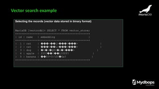 Selecting the records (vector data stored in binary format)
MariaDB [vectordb]> SELECT * FROM vector_store;
+----+--------+-------------------------------+
| id | name | embedding |
+----+--------+-------------------------------+
| 1 | cat | ���=��L>���>���> |
| 2 | cat | ���=��L>���>���> |
| 3 | dog | �G�=�Q8>�z�>���> |
| 4 | apple | 333?��?��L?fff? |
| 5 | banana | ��5?=?)O?�Ga? |
+----+--------+-------------------------------+
Vector search example
 