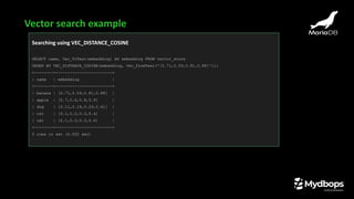 Searching using VEC_DISTANCE_COSINE
SELECT name, Vec_ToText(embedding) AS embedding FROM vector_store
ORDER BY VEC_DISTANCE_COSINE(embedding, Vec_FromText('[0.71,0.59,0.81,0.88]'));
+--------+------------------------+
| name | embedding |
+--------+------------------------+
| banana | [0.71,0.59,0.81,0.88] |
| apple | [0.7,0.6,0.8,0.9] |
| dog | [0.11,0.18,0.29,0.41] |
| cat | [0.1,0.2,0.3,0.4] |
| cat | [0.1,0.2,0.3,0.4] |
+--------+------------------------+
5 rows in set (0.002 sec)
Vector search example
 