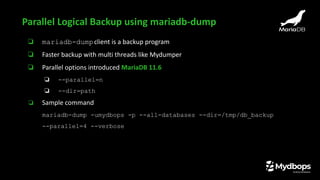 ❏ mariadb-dumpclient is a backup program
❏ Faster backup with multi threads like Mydumper
❏ Parallel options introduced MariaDB 11.6
❏ --parallel=n
❏ --dir=path
❏ Sample command
mariadb-dump -umydbops -p --all-databases --dir=/tmp/db_backup
--parallel=4 --verbose
Parallel Logical Backup using mariadb-dump
 