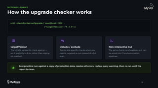 SECTION 02 · PHASE 1
How the upgrade checker works
util.checkForServerUpgrade('user@host:3306',
{"targetVersion":"8.4.0"})
targetVersion
The MySQL version to check against —
set it explicitly to 8.4.x rather than relying
on a default.
include / exclude
Run or skip speciﬁc checks when you
need a targeted re-run instead of a full
scan.
Non-interactive CLI
The same check runs headless, so it can
be wired into CI and automation
pipelines.
Best practice: run against a copy of production data, resolve all errors, review every warning, then re-run until the
report is clean.
13
 
