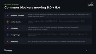 SECTION 02 · BLOCKERS
Common blockers moving 8.0 → 8.4
Removed variables
innodb_log_ﬁle_size and innodb_log_ﬁles_in_group are replaced by innodb_redo_log_capacity; every slave_*
variable is renamed replica_*.
Authentication
mysql_native_password is now disabled by default — old drivers and application accounts will fail to
connect.
Privileges
The deprecated SET_USER_ID privilege is removed, replaced by SET_ANY_DEFINER and
ALLOW_NONEXISTENT_DEFINER.
Foreign keys
8.4 requires a unique key on the referenced columns in the parent table — schemas that got away with it
before will not.
Data types AUTO_INCREMENT on FLOAT and DOUBLE columns is completely removed and now raises an error.
14
 