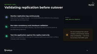 SECTION 04 · GATE
Validating replication before cutover
Monitor replication lag continuously
Note the terminology change — it is SHOW REPLICA STATUS in 8.4, and your
old scripts will not know that.
Run data consistency and checksum validation
Compare source and replica directly. Lag reaching zero is not the same as
the data being identical.
Test the application against the replica read-only
Conﬁrm compatibility on the real 8.4 instance before you promote it, while a
mistake is still reversible.
mysql >
SHOW REPLICA STATUSG
Do not schedule the cutover
window until all three checks
pass consistently — not once,
but across a full trafﬁc cycle.
28
 