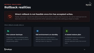 SECTION 04 · REALITY CHECK
Rollback realities
Direct rollback is not feasible once 8.4 has accepted writes.
MySQL replication requires the replica to be the same version or higher than its source. You cannot replicate from 8.4
back down to 8.0 — this is a structural limit of the replication protocol, not a setting you forgot to enable.
What rollback actually relies on
Pre-cutover backups
Snapshots taken immediately before
switchover — close enough in time to
be genuinely useful.
Old environment on standby
Keep 8.0 alive and read-only for a
deﬁned retention window rather than
tearing it down on day one.
A tested restore plan
A rehearsed restore or re-platform
procedure — not a live
reverse-replication plan that cannot
exist.
30
 