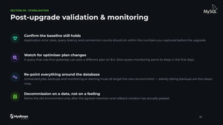 SECTION 05 · STABILISATION
Post-upgrade validation & monitoring
Conﬁrm the baseline still holds
Application error rates, query latency and connection counts should sit within the numbers you captured before the upgrade.
Watch for optimiser plan changes
A query that was ﬁne yesterday can pick a different plan on 8.4. Slow-query monitoring earns its keep in the ﬁrst days.
Re-point everything around the database
Scheduled jobs, backups and monitoring or alerting must all target the new environment — silently failing backups are the classic
miss.
Decommission on a date, not on a feeling
Retire the old environment only after the agreed retention and rollback window has actually passed.
32
 
